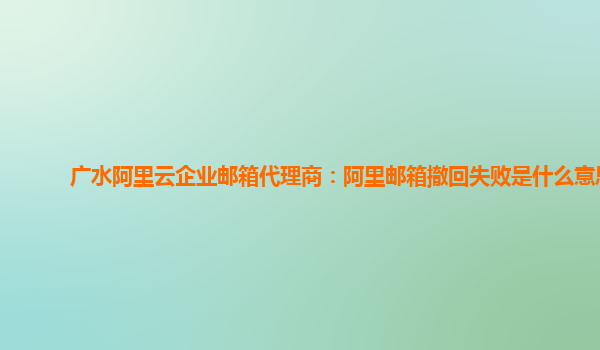 广水阿里云企业邮箱代理商：阿里邮箱撤回失败是什么意思