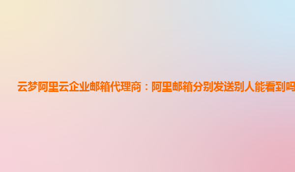 云梦阿里云企业邮箱代理商：阿里邮箱分别发送别人能看到吗安全吗