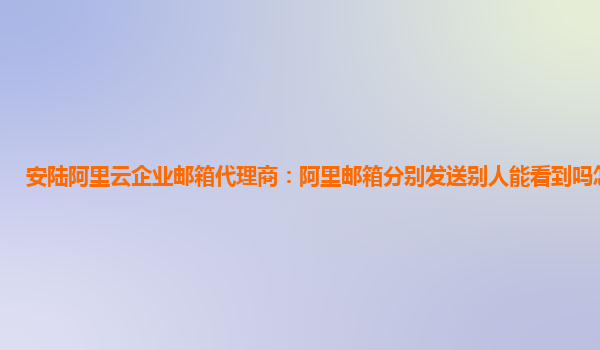 安陆阿里云企业邮箱代理商：阿里邮箱分别发送别人能看到吗怎么发送