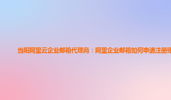 当阳阿里云企业邮箱代理商：阿里企业邮箱如何申请注册账号