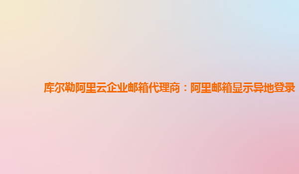 库尔勒阿里云企业邮箱代理商：阿里邮箱显示异地登录