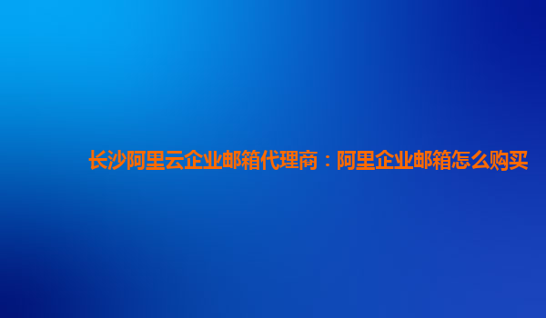 长沙阿里云企业邮箱代理商：阿里企业邮箱怎么购买