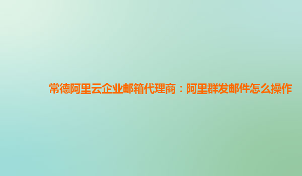 常德阿里云企业邮箱代理商：阿里群发邮件怎么操作