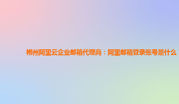 郴州阿里云企业邮箱代理商：阿里邮箱登录账号是什么