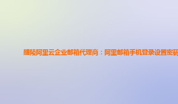 醴陵阿里云企业邮箱代理商：阿里邮箱手机登录设置密码