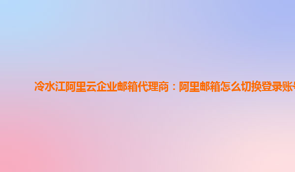 冷水江阿里云企业邮箱代理商：阿里邮箱怎么切换登录账号