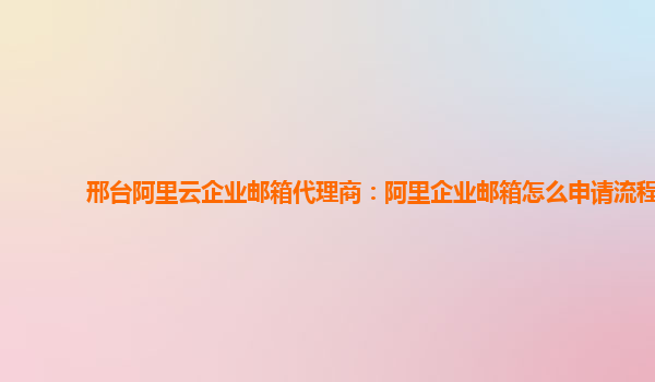 邢台阿里云企业邮箱代理商：阿里企业邮箱怎么申请流程