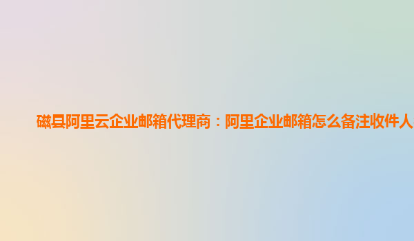 磁县阿里云企业邮箱代理商：阿里企业邮箱怎么备注收件人名字