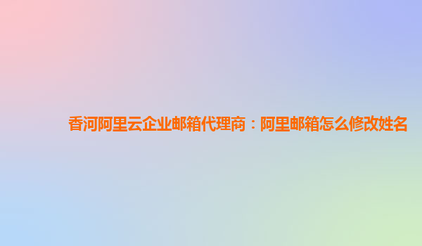 香河阿里云企业邮箱代理商：阿里邮箱怎么修改姓名