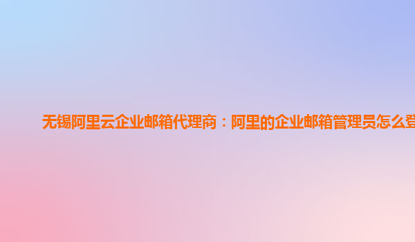 无锡阿里云企业邮箱代理商：阿里的企业邮箱管理员怎么登录