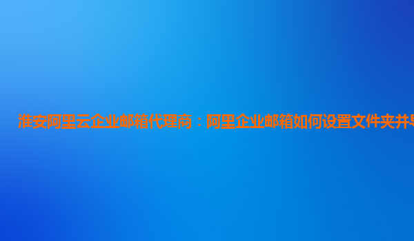 淮安阿里云企业邮箱代理商：阿里企业邮箱如何设置文件夹并导入文件