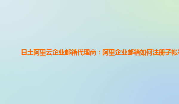 日土阿里云企业邮箱代理商：阿里企业邮箱如何注册子帐号