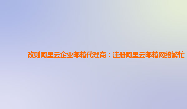 改则阿里云企业邮箱代理商：注册阿里云邮箱网络繁忙