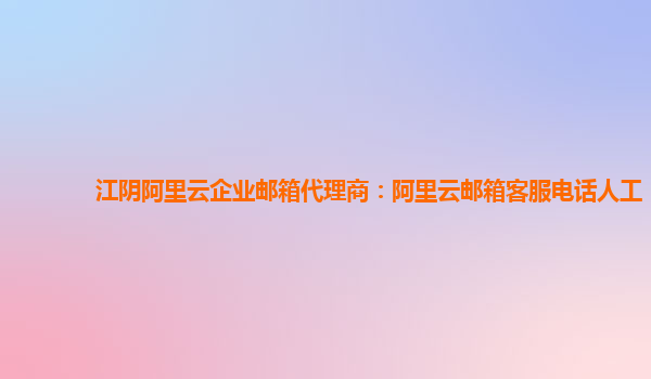 江阴阿里云企业邮箱代理商：阿里云邮箱客服电话人工