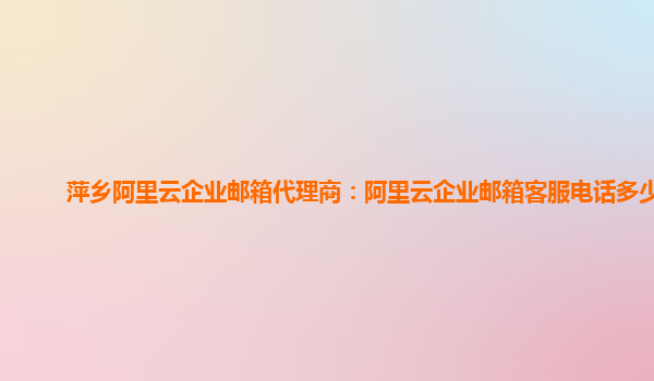 萍乡阿里云企业邮箱代理商：阿里云企业邮箱客服电话多少啊