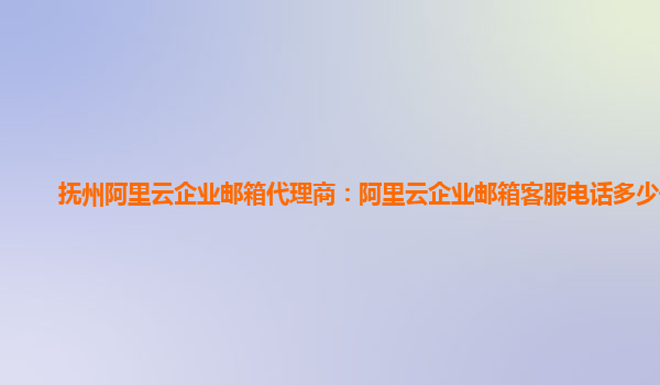 抚州阿里云企业邮箱代理商：阿里云企业邮箱客服电话多少号码