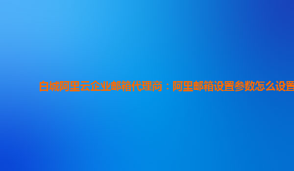 白城阿里云企业邮箱代理商：阿里邮箱设置参数怎么设置