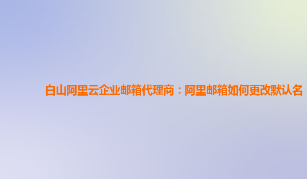 白山阿里云企业邮箱代理商：阿里邮箱如何更改默认名