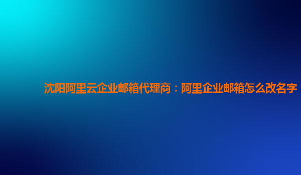 沈阳阿里云企业邮箱代理商：阿里企业邮箱怎么改名字