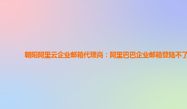 朝阳阿里云企业邮箱代理商：阿里巴巴企业邮箱登陆不了