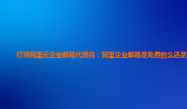 灯塔阿里云企业邮箱代理商：阿里企业邮箱是免费的么还是收费