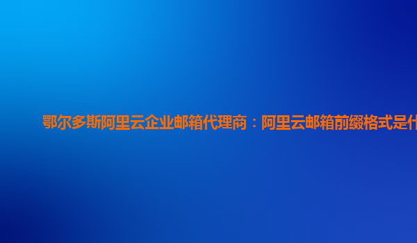 鄂尔多斯阿里云企业邮箱代理商：阿里云邮箱前缀格式是什么