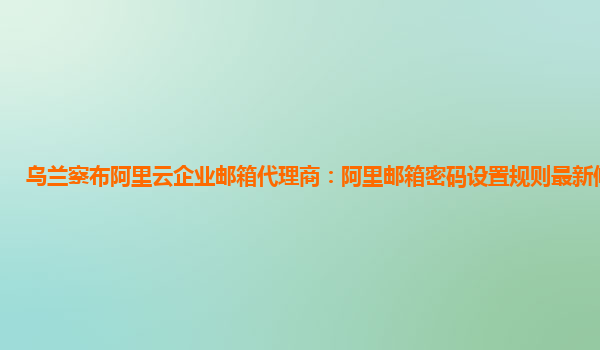 乌兰察布阿里云企业邮箱代理商：阿里邮箱密码设置规则最新修改时间