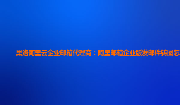 果洛阿里云企业邮箱代理商：阿里邮箱企业版发邮件转圈怎么发