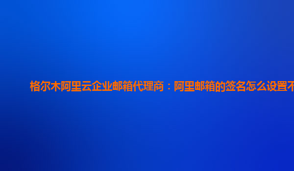 格尔木阿里云企业邮箱代理商：阿里邮箱的签名怎么设置不了