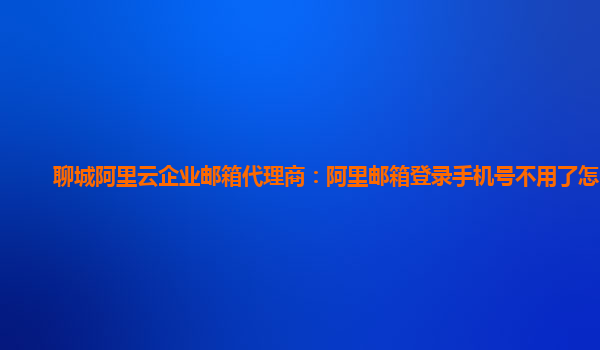 聊城阿里云企业邮箱代理商：阿里邮箱登录手机号不用了怎么办