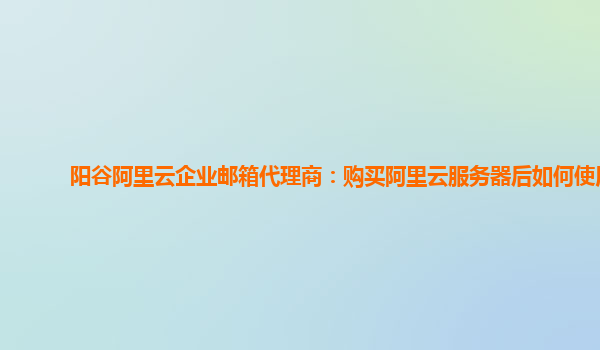 阳谷阿里云企业邮箱代理商：购买阿里云服务器后如何使用