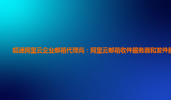 昭通阿里云企业邮箱代理商：阿里云邮箱收件服务器和发件服务器