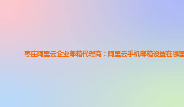 枣庄阿里云企业邮箱代理商：阿里云手机邮箱设置在哪里