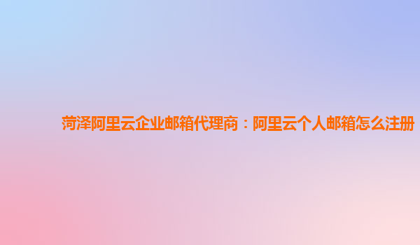 菏泽阿里云企业邮箱代理商：阿里云个人邮箱怎么注册