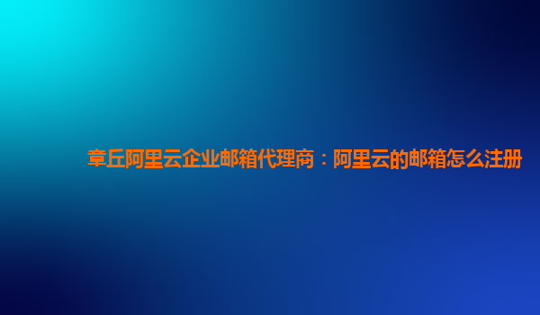 章丘阿里云企业邮箱代理商：阿里云的邮箱怎么注册