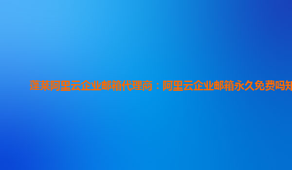 蓬莱阿里云企业邮箱代理商：阿里云企业邮箱永久免费吗知乎