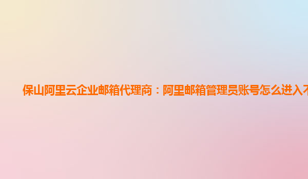 保山阿里云企业邮箱代理商：阿里邮箱管理员账号怎么进入不了了