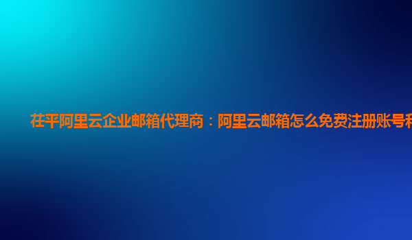 茌平阿里云企业邮箱代理商：阿里云邮箱怎么免费注册账号和密码