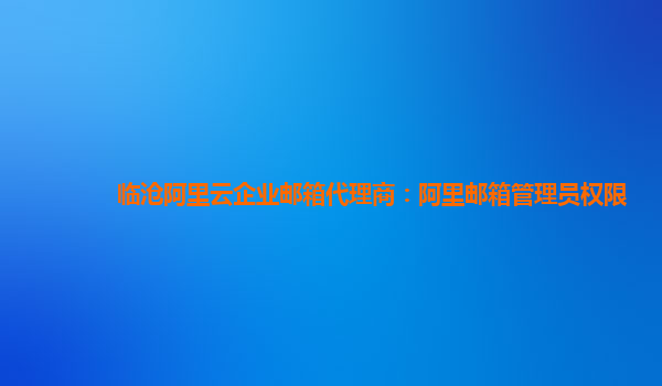 临沧阿里云企业邮箱代理商：阿里邮箱管理员权限