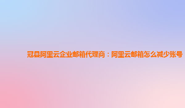 冠县阿里云企业邮箱代理商：阿里云邮箱怎么减少账号