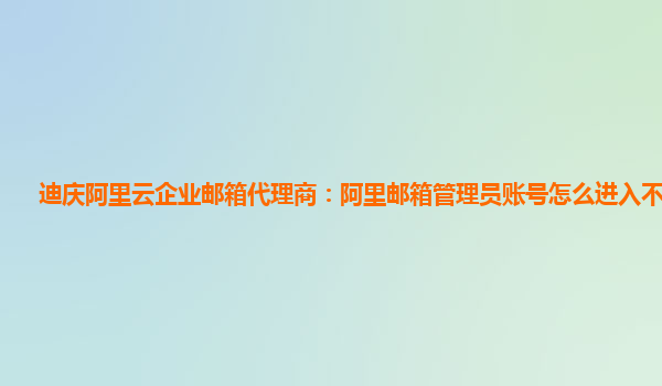 迪庆阿里云企业邮箱代理商：阿里邮箱管理员账号怎么进入不了网页