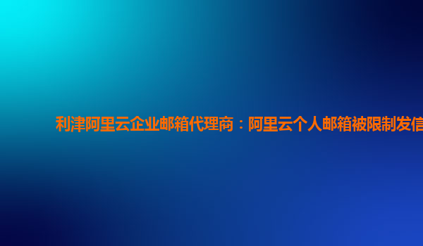 利津阿里云企业邮箱代理商：阿里云个人邮箱被限制发信