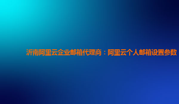 沂南阿里云企业邮箱代理商：阿里云个人邮箱设置参数