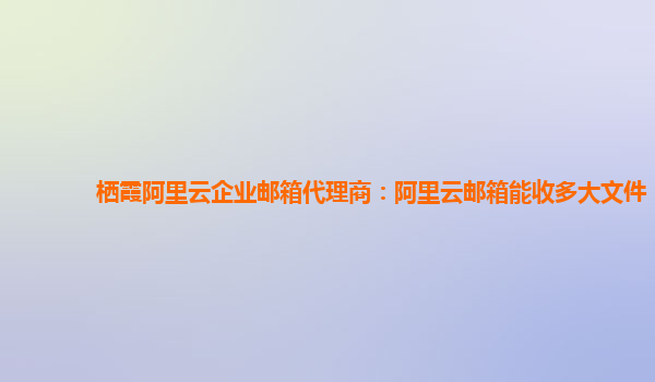 栖霞阿里云企业邮箱代理商：阿里云邮箱能收多大文件