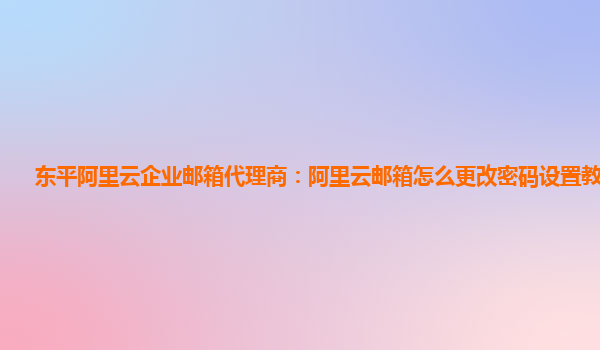 东平阿里云企业邮箱代理商：阿里云邮箱怎么更改密码设置教程视频