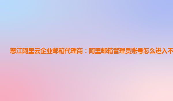 怒江阿里云企业邮箱代理商：阿里邮箱管理员账号怎么进入不了系统