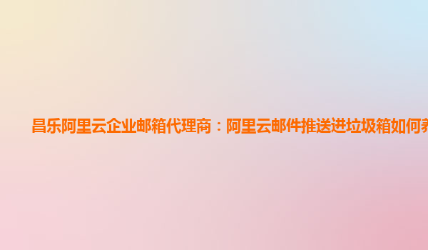 昌乐阿里云企业邮箱代理商：阿里云邮件推送进垃圾箱如何养域名