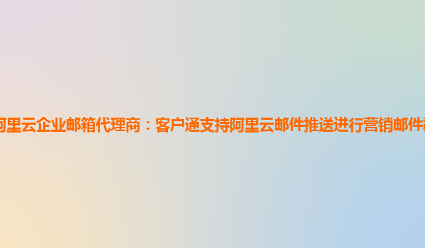 临朐阿里云企业邮箱代理商：客户通支持阿里云邮件推送进行营销邮件群发,超出部分收费