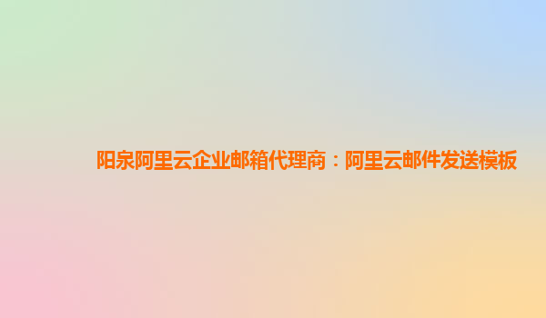 阳泉阿里云企业邮箱代理商：阿里云邮件发送模板