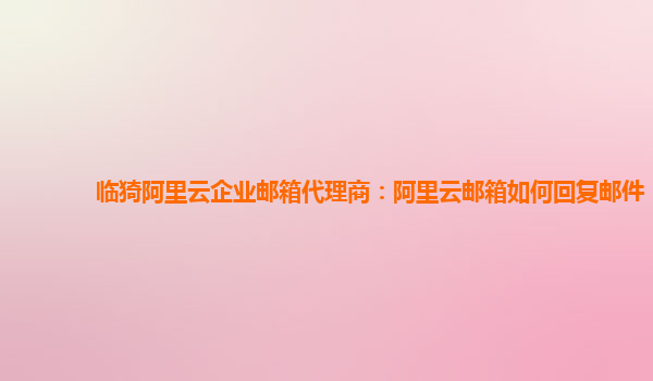 临猗阿里云企业邮箱代理商：阿里云邮箱如何回复邮件